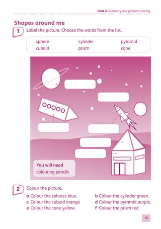 Unit 2 Geometry and problem solving
15
Shapes around me
Label the picture. Choose the words from the list.
sphere	 cylinder	pyramid
cuboid	prism	 cone
You will need
colouring pencils
Colour the picture.
1
2
a	Colour the spheres blue.
c	Colour the cuboid orange
e	Colour the cone yellow.
b	Colour the cylinder green.
d	Colour the pyramid purple.
f	 Colour the prism red.
884597_MATH_WORKBOOK_S2.indb 15 2017/05/03 6:27 PM
 