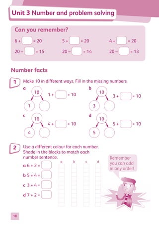 18
Can you remember?
6 + = 20 5 + = 20 4 + = 20
20 – = 15 20 – = 14 20 – = 13
Number facts
Make 10 in different ways. Fill in the missing numbers.
10
1
10
4
10
3
10
5
1 + = 10 3 + = 10
4 + = 10 5 + = 10
Use a different colour for each number.
Shade in the blocks to match each
number sentence.
a 6 + 2 =
b 5 + 4 =
c 3 + 4 =
d 7 + 2 =
1
2
a b c d
Remember
you can add
in any order!
Unit 3 Number and problem solving
a b
c d
884597_MATH_WORKBOOK_S2.indb 18 2017/05/03 6:27 PM
 