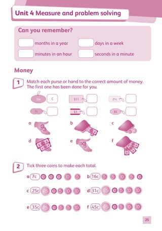 25
Can you remember?
months in a year	
	 days in a week
minutes in an hour	 seconds in a minute
Money
Match each purse or hand to the correct amount of money.
The first one has been done for you.
7c $6
$3
21c
35c $11
a b c
d e f
c
Tick three coins to make each total.
a
c
e
7c
25c
35c
16c
31c
45c
b
d
f
1
2
Unit 4 Measure and problem solving
884597_MATH_WORKBOOK_S2.indb 25 2017/05/03 6:27 PM
 