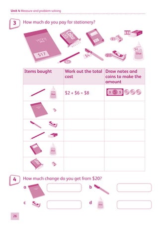 Unit 4 Measure and problem solving
26
How much do you pay for stationery?
$11
$1
$3
$4
Glue
$6
$2
Items bought Work out the total
cost
Draw notes and
coins to make the
amount
Glue $2 + $6 = $8 5
Glue
How much change do you get from $20?
Glue
3
4
a	b
c	d
884597_MATH_WORKBOOK_S2.indb 26 2017/05/03 6:27 PM
 