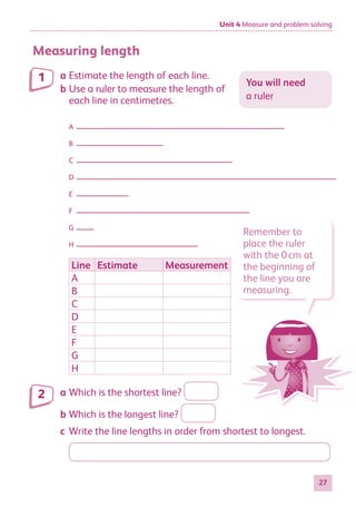 Unit 4 Measure and problem solving
27
Measuring length
a Estimate the length of each line.
b Use a ruler to measure the length of
each line in centimetres.
A
B
C
D
E
F
G
H
Line Estimate Measurement
A
B
C
D
E
F
G
H
a Which is the shortest line?
b Which is the longest line?
c Write the line lengths in order from shortest to longest.
You will need
a ruler
1
2
Remember to
place the ruler
with the 0cm at
the beginning of
the line you are
measuring.
884597_MATH_WORKBOOK_S2.indb 27 2017/05/03 6:27 PM
 