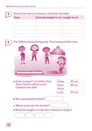 Unit 4 Measure and problem solving
28
Choose five items to measure. Complete the table.
Item Estimate length in cm Length in cm
The children practised long jump. They measured each jump.
a Victor jumped 1cm further than
Tessa. How far did he jump?
Complete the table.
Carlos 87 cm
Tessa 85 cm
Victor
Lucia 91 cm
b Who jumped the furthest?
c Whose jump was the shortest?
d Write the lengths in order from shortest to longest.
3
4
884597_MATH_WORKBOOK_S2.indb 28 2017/05/03 6:27 PM
 