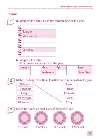 Unit 4 Measure and problem solving
29
Time
a Complete the table. Fill in the missing days of the week.
Tuesday
Wednesday
Saturday
T
T
W
W
W
Satu
Satu
Satu
b Complete the table.
Fill in the missing months of the year.
January March April June
September December
Match the lengths of time. The first one has been done for you.
24 hours 1 year
12 months 1 hour
7 days 1 minute
60 minutes 1 week
60 seconds 1 day
Draw the hands on each clock to show the time.
12
6
11
5
10
4
9 3
8
2
7
1
12
6
11
5
10
4
9 3
8
2
7
1
12
6
11
5
10
4
9 3
8
2
7
1
12
6
11
5
10
4
9 3
8
2
7
1
3 o’clock 5 o’clock 9 o’clock 12 o’clock
1
2
3
884597_MATH_WORKBOOK_S2.indb 29 2017/05/03 6:27 PM
 