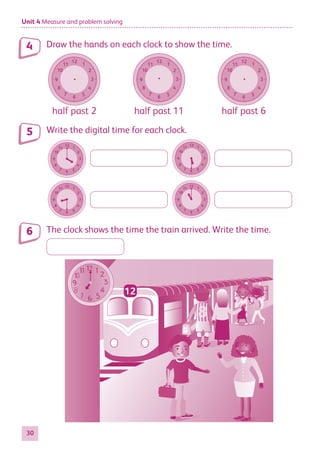 Unit 4 Measure and problem solving
30
Draw the hands on each clock to show the time.
12
6
11
5
10
4
9 3
8
2
7
1
half past 2
12
6
11
5
10
4
9 3
8
2
7
1
half past 11
12
6
11
5
10
4
9 3
8
2
7
1
half past 6
Write the digital time for each clock.
12
6
11
5
10
4
9 3
8
2
7
1
12
6
11
5
10
4
9 3
8
2
7
1
12
6
11
5
10
4
9 3
8
2
7
1
12
6
11
5
10
4
9 3
8
2
7
1
12
6
11
5
10
4
9 3
8
2
7
1
12
6
11
5
10
4
9 3
8
2
7
1
12
6
11
5
10
4
9 3
8
2
7
1
12
6
11
5
10
4
9 3
8
2
7
1
12
6
11
5
10
4
9 3
8
2
7
1
12
6
11
5
10
4
9 3
8
2
7
1
12
6
11
5
10
4
9 3
8
2
7
1
12
6
11
5
10
4
9 3
8
2
7
1
12
6
11
5
10
4
9 3
8
2
7
1
12
6
11
5
10
4
9 3
8
2
7
1
12
6
11
5
10
4
9 3
8
2
7
1
12
6
11
5
10
4
9 3
8
2
7
1
12
6
11
5
10
4
9 3
8
2
7
1
12
6
11
5
10
4
9 3
8
2
7
1
12
6
11
5
10
4
9 3
8
2
7
1
12
6
11
5
10
4
9 3
8
2
7
1
The clock shows the time the train arrived. Write the time.
12
4
5
6
884597_MATH_WORKBOOK_S2.indb 30 2017/05/03 6:27 PM
 