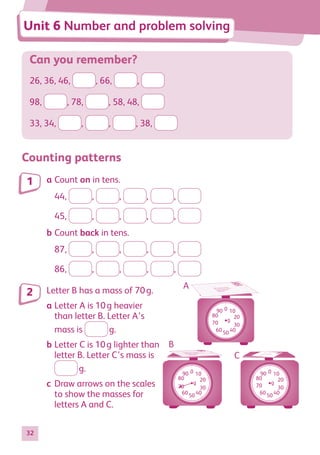 32
Can you remember?
26, 36, 46, , 66, ,
98, , 78, , 58, 48,
33, 34, , , , 38,
Counting patterns
a	Count on in tens.
	 44, , , , ,
	 45, , , , ,
b	Count back in tens.
	 87, , , , ,
	 86, , , , ,
Letter B has a mass of 70 g.
a	Letter A is 10 g heavier
than letter B. Letter A’s
	 mass is  g.
b	Letter C is 10 g lighter than
letter B. Letter C’s mass is
	  g.
c	Draw arrows on the scales
to show the masses for
letters A and C.
1
2
50
100
150
200
250
300
50
100
150
200
250
300
50
100
150
200
250
300
A
B
C
Unit 6 Number and problem solving
50
100
150
200
250
300
50
100
150
200
250
300
50
100
150
200
250
300
A
B
C
50
100
150
200
250
300
50
100
150
200
250
300
50
100
150
200
250
300
A
B
C
g
0 10
20
30
40
50
60
70
80
90
g
0 10
20
30
40
50
60
70
80
90
g
0 10
20
30
40
50
60
80
90
70
884597_MATH_WORKBOOK_S2.indb 32 2017/05/03 6:27 PM
 