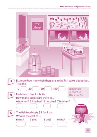 Unit 6 Number and problem solving
33
FISH
FOOD FISH
FOOD
FISH
FOOD
Estimate how many fish there are in the fish tanks altogether.
Tick one.
10 30 50 100
Each hutch has 2 rabbits.
How many rabbits are there in ...
4 hutches? 5 hutches? 6 hutches? 7 hutches?
The fish food costs $5 for 1 tin.
What is the cost of ...
6 tins? 7 tins? 8 tins? 9 tins?
3
4
5
Remember
to count in
10s, 2s or 5s.
884597_MATH_WORKBOOK_S2.indb 33 2017/05/03 6:27 PM
 