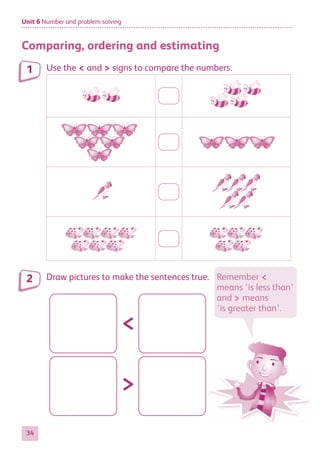Unit 6 Number and problem solving
34
Comparing, ordering and estimating
Use the < and > signs to compare the numbers.
Draw pictures to make the sentences true.
<
>
1
2 Remember <
means ‘is less than’
and > means
‘is greater than’.
884597_MATH_WORKBOOK_S2.indb 34 2017/05/03 6:27 PM
 