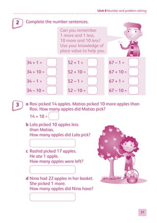 Unit 6 Number and problem solving
37
Complete the number sentences.
34 + 1 =
34 + 10 =
34 – 1 =
34 – 10 =
52 + 1 =
52 + 10 =
52 – 1 =
52 – 10 =
67 – 1 =
67 + 10 =
67 + 1 =
67 – 10 =
a Rosi picked 14 apples. Matias picked 10 more apples than
Rosi. How many apples did Matias pick?
14 + 10 =
b Lola picked 10 apples less
than Matias.
How many apples did Lola pick?
c Rashid picked 17 apples.
He ate 1 apple.
How many apples were left?
d Nina had 22 apples in her basket.
She picked 1 more.
How many apples did Nina have?
2
3
Can you remember
1 more and 1 less,
10 more and 10 less?
Use your knowledge of
place value to help you.
884597_MATH_WORKBOOK_S2.indb 37 2017/05/03 6:27 PM
 