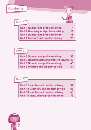 Contents
Unit 1 Number and problem solving	 4
Unit 2 Geometry and problem solving	 11
Unit 3 Number and problem solving	 18
Unit 4 Measure and problem solving	 25
Term 1
Unit 6 Number and problem solving	 32
Unit 7 Handling data and problem solving	 39
Unit 8 Number and problem solving	 45
Unit 9 Measure and problem solving	 51
Term 2
Unit 11 Number and problem solving	 57
Unit 12 Geometry and problem solving	 63
Unit 13 Number and problem solving	 69
Unit 14 Measure and problem solving	 75
Term 3
884597_MATH_WORKBOOK_S2.indb 3 2017/05/03 6:27 PM
 
