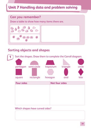 39
Can you remember?
Draw a table to show how many items there are.
Sorting objects and shapes
Sort the shapes. Draw them to complete the Carroll diagram.
pentagon trapezium triangle circle
square rectangle hexagon oval kite
semi-circle
Four sides Not four sides
Which shapes have curved sides?
1
Unit 7 Handling data and problem solving
884597_MATH_WORKBOOK_S2.indb 39 2017/05/03 6:27 PM
 