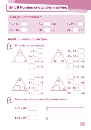 45
Can you remember?
1 + 19 =	 	 6 +	 = 20	 3 + 17 =	
20 – 18 = 	 20 –	 = 7	 20 –	 = 11
Addition and subtraction
Fill in the missing numbers.
8 80
50
30
5
3 4 40
3 + 4 =
4 + 3 =
– 3 = 4
– 4 = 3
8 80
50
30
5
3 4 40
30 + 40 =
40 + 30 =
– 30 = 40
– 40 = 30
8 80
50
30
5
3 4 40
+ 5 = 8
5 + = 8
8 – 5 =
8 – = 5
8 80
50
30
5
3 4 40
+ 50 = 80
50 + = 80
80 – 50 =
80 – = 50
Draw jumps of ten to complete the calculations.
a	28 + 20 =  28
b	28 + 30 =  28
1
2
Unit 8 Number and problem solving
884597_MATH_WORKBOOK_S2.indb 45 2017/05/03 6:27 PM
 