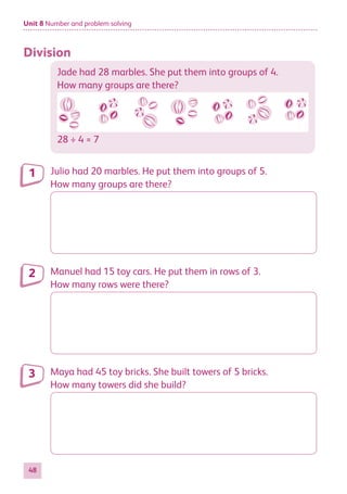 Unit 8 Number and problem solving
48
Division
Jade had 28 marbles. She put them into groups of 4.
How many groups are there?
28 ÷ 4 = 7
Julio had 20 marbles. He put them into groups of 5.
How many groups are there?
Manuel had 15 toy cars. He put them in rows of 3.
How many rows were there?
Maya had 45 toy bricks. She built towers of 5 bricks.
How many towers did she build?
1
2
3
884597_MATH_WORKBOOK_S2.indb 48 2017/05/03 6:28 PM
 