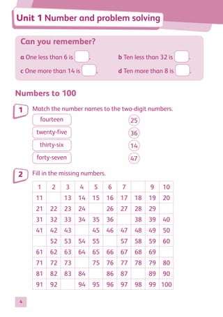 4
Can you remember?
a One less than 6 is .	 b Ten less than 32 is .
c One more than 14 is .	 d Ten more than 8 is .
Numbers to 100
Match the number names to the two-digit numbers.
fourteen
	 25
twenty-five
	 36
thirty-six
	 14
forty-seven
	 47
Fill in the missing numbers.
1 2 3 4 5 6 7 9 10
11 13 14 15 16 17 18 19 20
21 22 23 24 26 27 28 29
31 32 33 34 35 36 38 39 40
41 42 43 45 46 47 48 49 50
52 53 54 55 57 58 59 60
61 62 63 64 65 66 67 68 69
71 72 73 75 76 77 78 79 80
81 82 83 84 86 87 89 90
91 92 94 95 96 97 98 99 100
1
2
Unit 1 Number and problem solving
884597_MATH_WORKBOOK_S2.indb 4 2017/05/03 6:27 PM
 