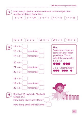 Unit 8 Number and problem solving
49
Match each division number sentence to its multiplication
number sentence. Draw lines.
3 × 2 = 6 5 × 4 = 20 3 × 5 = 15 4 × 3 = 12 5 × 5 = 25
15 ÷ 3 = 5 6 ÷ 3 = 2 25 ÷ 5 = 5 20 ÷ 5 = 4 12 ÷ 4 = 3
12 ÷ 3 =
13 ÷ 3 = remainder
14 ÷ 3 = remainder
20 ÷ 4 =
21 ÷ 4 = remainder
22 ÷ 4 = remainder
18 ÷ 3 =
19 ÷ 3 = remainder
20 ÷ 3 = remainder
Rosi had 16 toy bricks. She built
towers of 3.
How many towers were there?
How many bricks were left over?
4
5 Hint
Sometimes there are
some left over when
you divide. This is
called the remainder!
6 ÷ 3 = 2
7 ÷ 3 = 2 remainder 1
6
884597_MATH_WORKBOOK_S2.indb 49 2017/05/03 6:28 PM
 