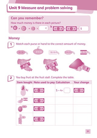51
Can you remember?
How much money is there in each picture?
+ + = c + = $
Money
Match each purse or hand to the correct amount of money.
1 10 10
$1.10 $10.25 $5.50
$5.10
$10.50
You buy fruit at the fruit stall. Complete the table.
Item bought Note used to pay Calculation Your change
$4 5 – 4=
5
1
10
10
$3
$2
$5
5
1
10
10
$3
$2
$5
5
1
10
10
$3
$2
$5
1
2
Unit 9 Measure and problem solving
a b
884597_MATH_WORKBOOK_S2.indb 51 2017/05/03 6:28 PM
 