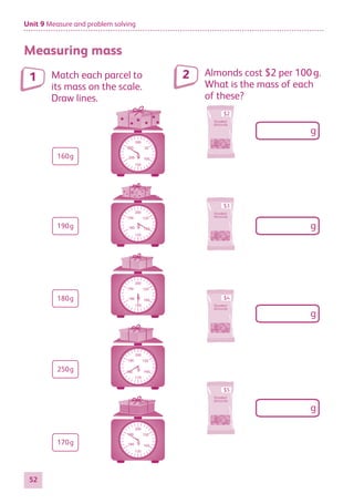 Unit 9 Measure and problem solving
52
Measuring mass
Match each parcel to
its mass on the scale.
Draw lines.
g
g
g
g
g
160g
180g
250g
170g
190g
150
160
170
190
200
150
160
170
190
200
150
160
180
190
200
150
170
180
190
200
g
50
100
150
200
300
250
160
170
180
180
Almonds cost $2 per 100 g.
What is the mass of each
of these?
$2
g
g
g
g
$3
$4
$5
1 2
884597_MATH_WORKBOOK_S2.indb 52 2017/05/03 6:28 PM
 