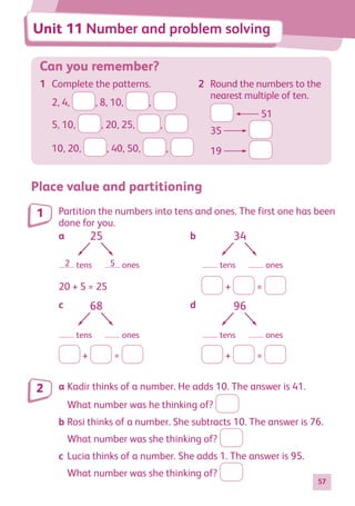 57
Can you remember?
1	 Complete the patterns.
2, 4, , 8, 10, ,
5, 10, , 20, 25, ,
10, 20, , 40, 50, ,
2	 Round the numbers to the
nearest multiple of ten.
51
35
19
Place value and partitioning
Partition the numbers into tens and ones. The first one has been
done for you.
25
tens
2 5 ones
34
tens ones
68
tens ones
96
tens ones
20 + 5 = 25	 + =
25
tens
2 5 ones
34
tens ones
68
tens ones
96
tens ones
+ = 	 + =
a	Kadir thinks of a number. He adds 10. The answer is 41.
	 What number was he thinking of?
b	Rosi thinks of a number. She subtracts 10. The answer is 76.
	 What number was she thinking of?
c	Lucia thinks of a number. She adds 1. The answer is 95.
	 What number was she thinking of?
1
2
Unit 11 Number and problem solving
a						b
c						d
884597_MATH_WORKBOOK_S2.indb 57 2017/05/03 6:28 PM
 
