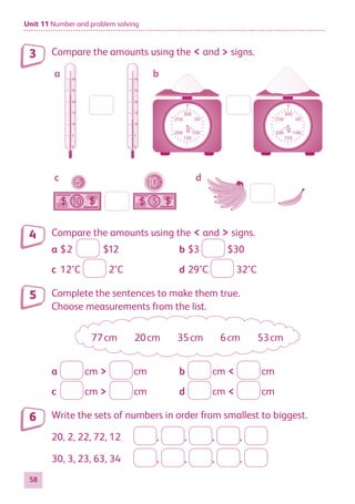 Unit 11 Number and problem solving
58
Compare the amounts using the  and  signs.
-
-
-
-
-
-
-
-
-
-
-
-
-
-
-
-
-
-
-
-
-
-
-
-
-
-
-
-
-
-
-
-
-
-
-
-
-
-
-
-
-
-
-
-
-
-
-
-
-
-
-
-
-
-
-
-
-
-
-
-
-
-
0
50
100
150
200
250
300
g
0
50
100
150
200
250
300
g
5
10
a b
c d
0
5
10
15
20
25
30
0
5
10
15
20
25
30
Compare the amounts using the  and  signs.
a	$2 $12	 b	$3 $30
c	12°C 2°C	 d	29°C 32°C
Complete the sentences to make them true.
Choose measurements from the list.
77 cm 20 cm 35 cm 6 cm 53 cm
a	  cm   cm	 b	  cm   cm
c	  cm   cm	 d	  cm   cm
Write the sets of numbers in order from smallest to biggest.
20, 2, 22, 72, 12	 , , , ,
30, 3, 23, 63, 34	 , , , ,
3
4
5
6
884597_MATH_WORKBOOK_S2.indb 58 2017/05/03 6:28 PM
 