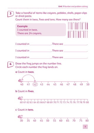 Unit 1 Number and problem solving
5
Take a handful of items like crayons, pebbles, shells, paper-clips
or dried pasta.
Count them in twos, fives and tens. How many are there?
Example
I counted in twos.
There are 24 crayons.
I counted in 	 .	There are 	 .
I counted in 	 .	There are 	 .
I counted in 	 .	There are 	 .
Draw the frog jumps on the number line.
Circle each number the frog lands on.
a	Count in twos.
40 42 44 46 48 50
30 40 50 60 70 80
75
65
55
45
35
60 62
61 63 64 65 71 80
79
7778
76
75
74
73
41 43 45 47 49
66 67 68 69 70 72
b	Count in fives.
40 42 44 46 48 50
30 40 50 60 70 80
75
65
55
45
35
60 62
61 63 64 65 71 80
79
7778
76
75
74
73
41 43 45 47 49
66 67 68 69 70 72
c	Count in tens.
40 42 44 46 48 50
30 40 50 60 70 80
75
65
55
45
35
41 43 45 47 49
3
4
884597_MATH_WORKBOOK_S2.indb 5 2017/05/03 6:27 PM
 