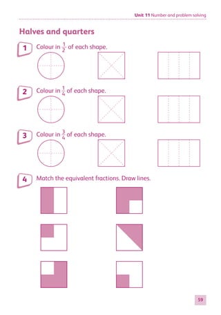 Unit 11 Number and problem solving
59
Halves and quarters
Colour in ​​ 1
 
__ 
2
 
​​of each shape.
Colour in ​​ 1
 
__ 
4
 
​​of each shape.
Colour in ​​ 3
 
__ 
4
 
​​of each shape.
Match the equivalent fractions. Draw lines.
1
2
3
4
884597_MATH_WORKBOOK_S2.indb 59 2017/05/03 6:28 PM
 