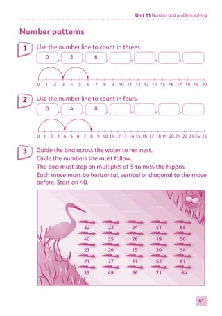 Unit 11 Number and problem solving
61
Number patterns
Use the number line to count in threes.
0 , 3 , 6 , , , ,
0 1 2 3 4 5 6 7 8 9 10 11 12 13 14 15 16 17 18 19 20
0 1 2 3 4 5 6 7 8 9 10 11 12 13 14 15 16 17 21 23 25
24
22
18 20
19
Use the number line to count in fours.
0 , 4 , 8 , , , ,
0 1 2 3 4 5 6 7 8 9 10 11 12 13 14 15 16 17 18 19 20
0 1 2 3 4 5 6 7 8 9 10 11 12 13 14 15 16 17 21 23 25
24
22
18 20
19
Guide the bird across the water to her nest.
Circle the numbers she must follow.
The bird must step on multiples of 5 to miss the hippos.
Each move must be horizontal, vertical or diagonal to the move
before. Start on 40.
32 22 24 51 65
40 35 26 19 50
23 20 15 30 54
21 27 31 52 61
33 49 56 71 64
1
2
3
884597_MATH_WORKBOOK_S2.indb 61 2017/05/03 6:28 PM
 