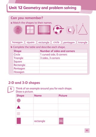 63
Can you remember?
a Match the shapes to their names.
hexagon square rectangle circle pentagon triangle
b Complete the table and describe each shape.
Shape Number of sides and corners
Circle 1 curved side, 0 corners
Triangle 3 sides, 3 corners
Square
Rectangle
Pentagon
Hexagon
2-D and 3-D shapes
Think of an example around you for each shape.
Draw a picture.
Shape Name Picture
My
Book
My
Book
My
Book
My
Book
rectangle My
Book
1
Unit 12 Geometry and problem solving
884597_MATH_WORKBOOK_S2.indb 63 2017/05/03 6:28 PM
 