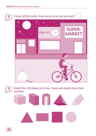Unit 12 Geometry and problem solving
64
Colour all the circles. How many circles can you see?
Open at
12 1
2
3
5
4
6
7
8
9
10
11 SUPER-
MARKET
Match the 3-D shape to its face. Some will match more than
one face.
2
3
884597_MATH_WORKBOOK_S2.indb 64 2017/05/03 6:28 PM
 