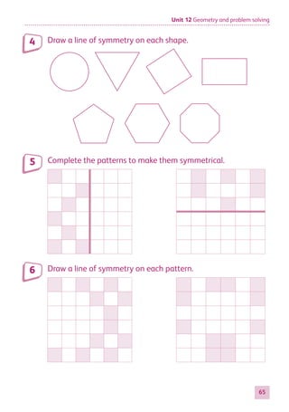Unit 12 Geometry and problem solving
65
Draw a line of symmetry on each shape.
Complete the patterns to make them symmetrical.
Draw a line of symmetry on each pattern.
4
5
6
884597_MATH_WORKBOOK_S2.indb 65 2017/05/03 6:28 PM
 