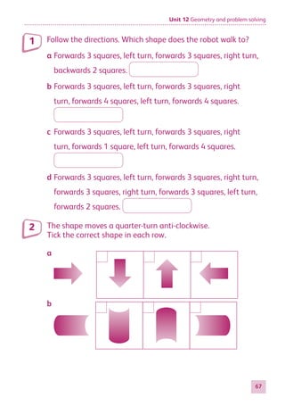 Unit 12 Geometry and problem solving
67
Follow the directions. Which shape does the robot walk to?
a	Forwards 3 squares, left turn, forwards 3 squares, right turn,
backwards 2 squares.
b	Forwards 3 squares, left turn, forwards 3 squares, right
turn, forwards 4 squares, left turn, forwards 4 squares.
c	Forwards 3 squares, left turn, forwards 3 squares, right
turn, forwards 1 square, left turn, forwards 4 squares.
d	Forwards 3 squares, left turn, forwards 3 squares, right turn,
forwards 3 squares, right turn, forwards 3 squares, left turn,
forwards 2 squares.
The shape moves a quarter-turn anti-clockwise.
Tick the correct shape in each row.
a
b
1
2
884597_MATH_WORKBOOK_S2.indb 67 2017/05/03 6:28 PM
 