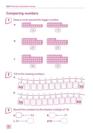 Unit 1 Number and problem solving
6
Comparing numbers
Draw a circle around the bigger number.
14 17
27 24
34 37
a
b
c
Fill in the missing numbers.
a
40 50
b
50 60
Round the numbers to the nearest multiple of 10.
a	 53	 b	 71
c	47 	 d	89
1
2
3
884597_MATH_WORKBOOK_S2.indb 6 2017/05/03 6:27 PM
 