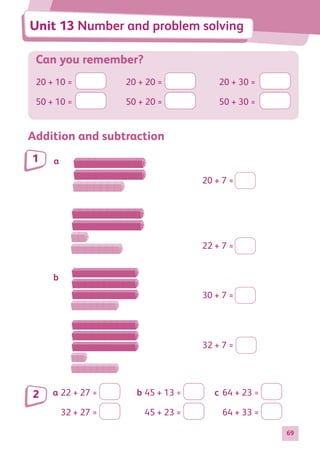 69
Can you remember?
20 + 10 =	 	 20 + 20 =	 	 20 + 30 =	
50 + 10 =	 	 50 + 20 =	 	 50 + 30 =	
Addition and subtraction
a
b
30 + 7 =
22 + 7 =
32 + 7 =
20 + 7 =
a	22 + 27 = 	 b	45 + 13 = 	 c	 64 + 23 =
	 32 + 27 = 		 45 + 23 = 		 64 + 33 =
1
2
Unit 13 Number and problem solving
884597_MATH_WORKBOOK_S2.indb 69 2017/05/03 6:28 PM
 