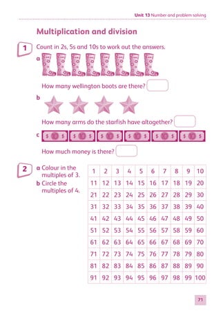 Unit 13 Number and problem solving
71
Multiplication and division
Count in 2s, 5s and 10s to work out the answers.
a
How many wellington boots are there?
b
How many arms do the starfish have altogether?
c
How much money is there?
a Colour in the
multiples of 3.
b Circle the
multiples of 4.
1 2 3 4 5 6 7 8 9 10
11 12 13 14 15 16 17 18 19 20
21 22 23 24 25 26 27 28 29 30
31 32 33 34 35 36 37 38 39 40
41 42 43 44 45 46 47 48 49 50
51 52 53 54 55 56 57 58 59 60
61 62 63 64 65 66 67 68 69 70
71 72 73 74 75 76 77 78 79 80
81 82 83 84 85 86 87 88 89 90
91 92 93 94 95 96 97 98 99 100
1
2
884597_MATH_WORKBOOK_S2.indb 71 2017/05/03 6:28 PM
 