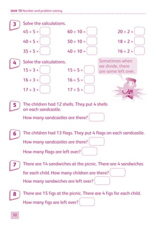 Unit 13 Number and problem solving
72
Solve the calculations.
45 ÷ 5 = 60 ÷ 10 = 20 ÷ 2 =
40 ÷ 5 = 50 ÷ 10 = 18 ÷ 2 =
35 ÷ 5 = 40 ÷ 10 = 16 ÷ 2 =
Solve the calculations.
15 ÷ 3 = 15 ÷ 5 =
16 ÷ 3 = 16 ÷ 5 =
17 ÷ 3 = 17 ÷ 5 =
The children had 12 shells. They put 4 shells
on each sandcastle.
How many sandcastles are there?
The children had 13 flags. They put 4 flags on each sandcastle.
How many sandcastles are there?
How many flags are left over?
There are 14 sandwiches at the picnic. There are 4 sandwiches
for each child. How many children are there?
How many sandwiches are left over?
There are 15 figs at the picnic. There are 4 figs for each child.
How many figs are left over?
3
4 Sometimes when
we divide, there
are some left over.
5
6
7
8
884597_MATH_WORKBOOK_S2.indb 72 2017/05/03 6:28 PM
 