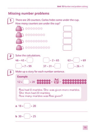Unit 13 Number and problem solving
73
Missing number problems
There are 20 counters. Carlos hides some under the cup.
How many counters are under the cup?
Solve the calculations.
46 – 45 = 	 – 2 = 65	 63 + = 69
+ 7 = 99	 37 – 31 = 	 – 26 = 1
Make up a story for each number sentence.
Example
12 + = 20
Rosi had 12 marbles. She was given more marbles.
She then had 20 marbles.
How many marbles was Rosi given?
a  18 + = 20

b  30 – = 25

1
2
3
+ =
884597_MATH_WORKBOOK_S2.indb 73 2017/05/03 6:28 PM
 