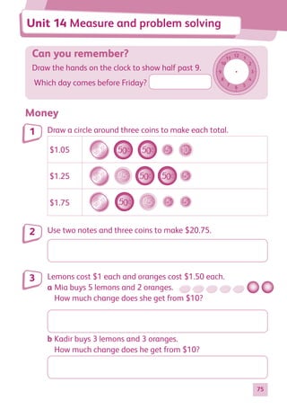 75
Can you remember?
Draw the hands on the clock to show half past 9.
Which day comes before Friday?
12
6
11
5
10
4
9 3
8
2
7
1
Money
Draw a circle around three coins to make each total.
$1.05
$1.05
$1.25
$1.75
$1.25
$1.05
$1.25
$1.75
$1.75
$1.05
$1.25
$1.75
Use two notes and three coins to make $20.75.
Lemons cost $1 each and oranges cost $1.50 each.
a Mia buys 5 lemons and 2 oranges.
How much change does she get from $10?
b Kadir buys 3 lemons and 3 oranges.
How much change does he get from $10?
1
2
3
Unit 14 Measure and problem solving
884597_MATH_WORKBOOK_S2.indb 75 2017/05/03 6:28 PM
 