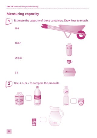 Unit 14 Measure and problem solving
76
Measuring capacity
Estimate the capacity of these containers. Draw lines to match.
10 ℓ
100 ℓ
250 ml
2 ℓ
Use ,  or = to compare the amounts.
250 ml
Oil
1 litre
3 litres
cola
250 ml
1
2
884597_MATH_WORKBOOK_S2.indb 76 2017/05/03 6:28 PM
 