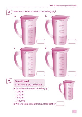 Unit 14 Measure and problem solving
77
How much water is in each measuring jug?
1000
900
800
700
600
500
400
300
200
100
1000
900
800
700
600
500
400
300
200
100
1000
900
800
700
600
500
400
300
200
100
1000
900
800
700
600
500
400
300
200
100
a b
c d
ml ml
ml ml
You will need
a measuring jug and water
a	Pour these amounts into the jug.
●
● 200 ml
●
● 250 ml
●
● 450 ml
●
● 1000 ml
b	Will the total amount fill a 2-litre bottle?
3
4
1000
900
800
700
600
500
400
300
200
100
884597_MATH_WORKBOOK_S2.indb 77 2017/05/03 6:28 PM
 