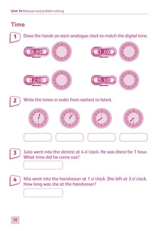 Unit 14 Measure and problem solving
78
Time
Draw the hands on each analogue clock to match the digital time.
12
6
11
5
10
4
9 3
8
2
7
1
6:00
12
6
11
5
10
4
9 3
8
2
7
1
12:00
12
6
11
5
10
4
9 3
8
2
7
1
1:30
12
6
11
5
10
4
9 3
8
2
7
1
5:30
Write the times in order from earliest to latest.
12
6
11
5
10
4
9 3
8
2
7
1 12
6
11
5
10
4
9 3
8
2
7
1
12
6
11
5
10
4
9 3
8
2
7
1
12
6
11
5
10
4
9 3
8
2
7
1
Julio went into the dentist at 4 o’clock. He was there for 1 hour.
What time did he come out?
Mia went into the hairdresser at 1 o’clock. She left at 3 o’clock.
How long was she at the hairdresser?
1
2
3
4
884597_MATH_WORKBOOK_S2.indb 78 2017/05/03 6:28 PM
 