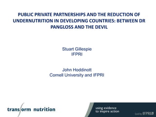 PUBLIC PRIVATE PARTNERSHIPS AND THE REDUCTION OF
UNDERNUTRITION IN DEVELOPING COUNTRIES: BETWEEN DR
PANGLOSS AND THE DEVIL
Stuart Gillespie
IFPRI
John Hoddinott
Cornell University and IFPRI
 