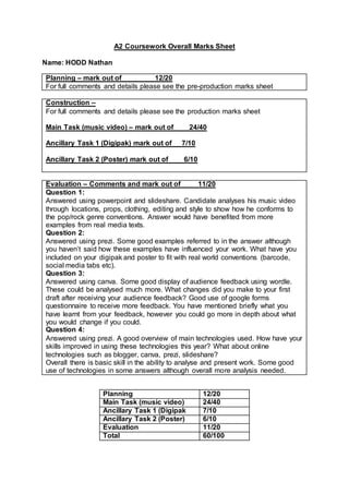 A2 Coursework Overall Marks Sheet
Name: HODD Nathan
Planning – mark out of 12/20
For full comments and details please see the pre-production marks sheet
Construction –
For full comments and details please see the production marks sheet
Main Task (music video) – mark out of 24/40
Ancillary Task 1 (Digipak) mark out of 7/10
Ancillary Task 2 (Poster) mark out of 6/10
Evaluation – Comments and mark out of 11/20
Question 1:
Answered using powerpoint and slideshare. Candidate analyses his music video
through locations, props, clothing, editing and style to show how he conforms to
the pop/rock genre conventions. Answer would have benefited from more
examples from real media texts.
Question 2:
Answered using prezi. Some good examples referred to in the answer although
you haven’t said how these examples have influenced your work. What have you
included on your digipak and poster to fit with real world conventions (barcode,
social media tabs etc).
Question 3:
Answered using canva. Some good display of audience feedback using wordle.
These could be analysed much more. What changes did you make to your first
draft after receiving your audience feedback? Good use of google forms
questionnaire to receive more feedback. You have mentioned briefly what you
have learnt from your feedback, however you could go more in depth about what
you would change if you could.
Question 4:
Answered using prezi. A good overview of main technologies used. How have your
skills improved in using these technologies this year? What about online
technologies such as blogger, canva, prezi, slideshare?
Overall there is basic skill in the ability to analyse and present work. Some good
use of technologies in some answers although overall more analysis needed.
Planning 12/20
Main Task (music video) 24/40
Ancillary Task 1 (Digipak 7/10
Ancillary Task 2 (Poster) 6/10
Evaluation 11/20
Total 60/100
 