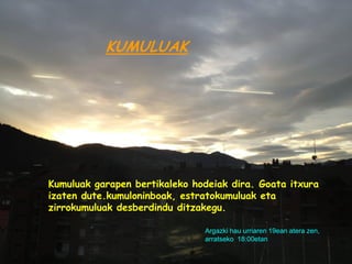 KUMULUAK




Kumuluak garapen bertikaleko hodeiak dira. Goata itxura
izaten dute.kumuloninboak, estratokumuluak eta
zirrokumuluak desberdindu ditzakegu.

                               Argazki hau urriaren 19ean atera zen,
                               arratseko 18:00etan
 