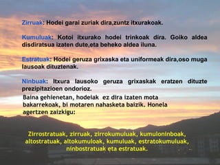 Zirruak: Hodei garai zuriak dira,zuntz itxurakoak.

Kumuluak: Kotoi itxurako hodei trinkoak dira. Goiko aldea
disdiratsua izaten dute,eta beheko aldea iluna.

Estratuak: Hodei geruza grixaska eta uniformeak dira,oso muga
lausoak dituztenak.

Ninbuak: Itxura lausoko geruza grixaskak eratzen dituzte
prezipitazioen ondorioz.
Baina gehienetan, hodeiak ez dira izaten mota
bakarrekoak, bi motaren nahasketa baizik. Honela
agertzen zaizkigu:


  Zirrostratuak, zirruak, zirrokumuluak, kumuloninboak,
 altostratuak, altokumuloak, kumuluak, estratokumuluak,
                ninbostratuak eta estratuak.
 