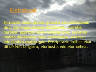 Estratuak
   ESTRATU ( HODEIA)
   Estratuak hodei geruza grisaxka eta
Estratuak hodei geruza grisaxka eta uniformeak
dira,uniformeak dira, oso muga lausoak
      oso muga lausoak dituztenak. Lurretik
     dituztenak. Lurretik hurbilen agertzen diren
hurbilen agertzen diren hodeiak dira. Lurraren
mailan daudenean Lurraren mailan daudenean
     hodeiak dira. laino ( behelaino, erlaino )
edo lambro behelaino, erlaino ) edo lambro ekar
     laino ( esaten zaie. Prezipitazio txikiak
     esaten zaie. Prezipitazio txikiak ekar
ditzakete: langarra, elurbustia edo elur xehea.
     ditzakete: langarra, elurbustia edo elur
     xehea.
 