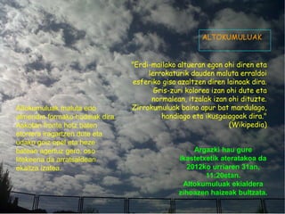 ALTOKUMULUAK


                                 "Erdi-mailako altueran egon ohi diren eta
                                      lerrokaturik dauden maluta erraldoi
                                  esferiko gisa azaltzen diren lainoak dira.
                                        Gris-zuri kolorea izan ohi dute eta
                                       normalean, itzalak izan ohi dituzte.
Altokumuluak maluta edo          Zirrokumuluak baino apur bat mardulago,
almendra formako hodeiak dira.            handiago eta ikusgaiagoak dira."
Askotan fronte hotz baten                                       (Wikipedia)
etorrera iragartzen dute eta
udako goiz epel eta heze
batean agertuz gero, oso                             Argazki hau gure
litekeena da arratsaldean                       ikastetxetik ateratakoa da
ekaitza izatea.                                    2012ko urriaren 31an,
                                                        11:20etan.
                                                 Altokumuluak ekialdera
                                                zihoazen haizeak bultzata.
 