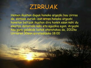 ZIRRUAK
Hemen ikusten dugun honako argazki hau zirroa
da, zirroak zuriak izan arren honako argazki
honetan beltzak ikusten dira honek esan nahi du
ekaitza datorrela nahi eta eguzkia egon. Argazki
hau gure gelakide batek ateratakoa da, 2012ko
Urriaren 30ean arratsaldeko 18:00
 