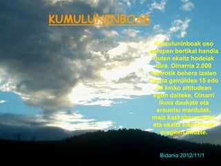 KUMULUNINBOAK

             Kumuluninboak oso
            garapen bertikal handia
             duten ekaitz hodeiak
              dira. Oinarria 2.000
            metrotik behera izaten
            da eta gainaldea 15 edo
              20 kmko altitudean
             egon daiteke. Oinarri
               iluna daukate eta
              erauntsi mardulak,
             maiz kazkabarrarekin,
             eta ekaitz elektrikoak
                eragiten dituzte.


                Bidania 2012/11/1
 