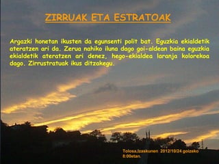 ZIRRUAK ETA ESTRATOAK

Argazki honetan ikusten da egunsenti polit bat. Eguzkia ekialdetik
ateratzen ari da. Zerua nahiko iluna dago goi-aldean baina eguzkia
ekialdetik ateratzen ari denez, hego-ekialdea laranja kolorekoa
dago. Zirrustratuak ikus ditzakegu.




                                     Tolosa,Izaskunen 2012/10/24 goizeko
                                     8:00etan.
 