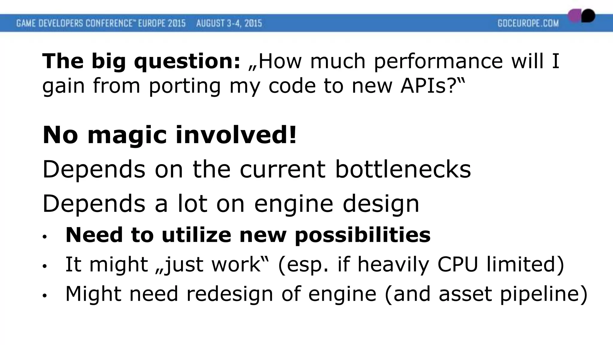 The big question: „How much performance will I
gain from porting my code to new APIs?“
No magic involved!
Depends on the current bottlenecks
Depends a lot on engine design
• Need to utilize new possibilities
• It might „just work“ (esp. if heavily CPU limited)
• Might need redesign of engine (and asset pipeline)
 