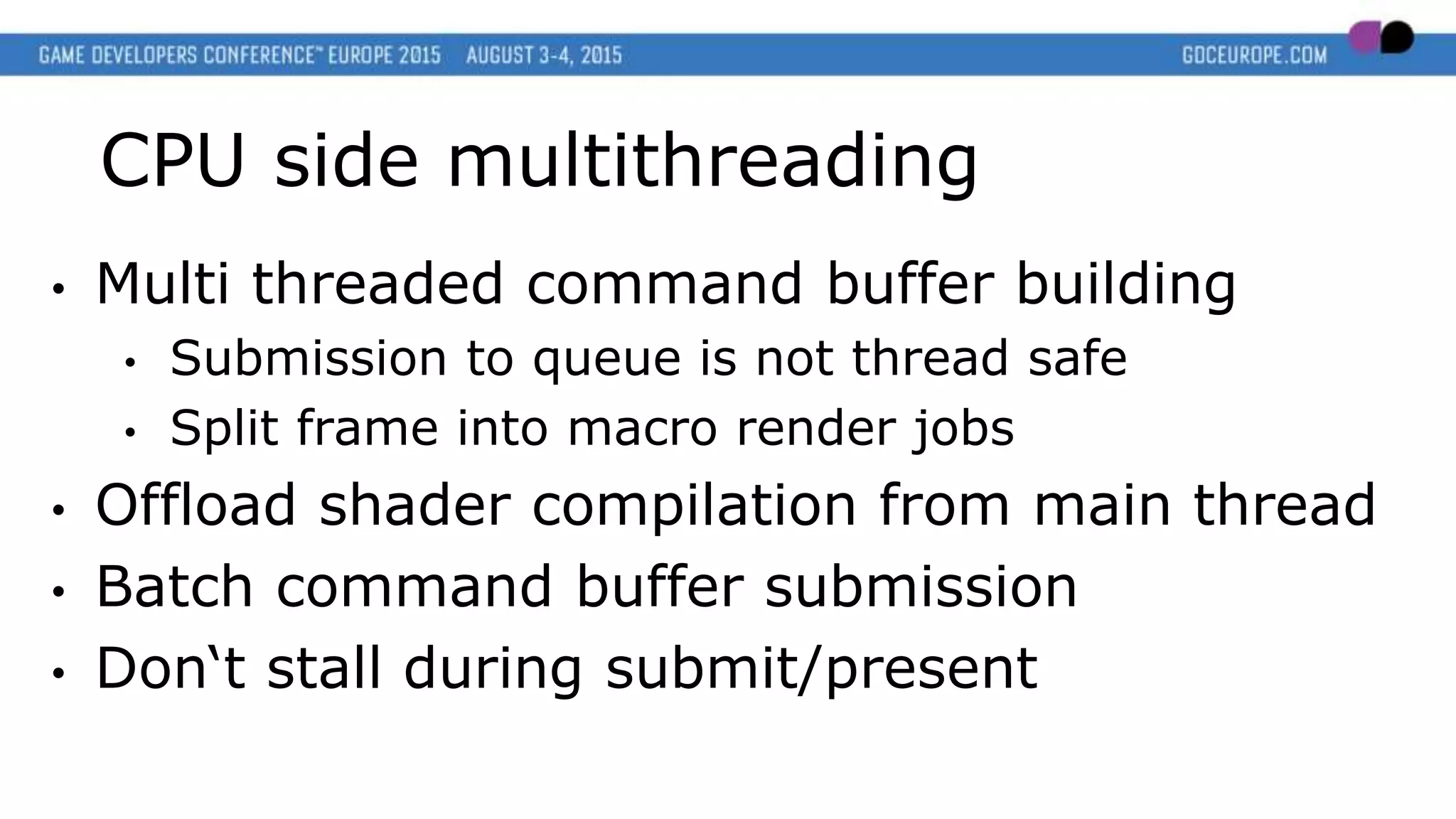 CPU side multithreading
• Multi threaded command buffer building
• Submission to queue is not thread safe
• Split frame into macro render jobs
• Offload shader compilation from main thread
• Batch command buffer submission
• Don‘t stall during submit/present
 