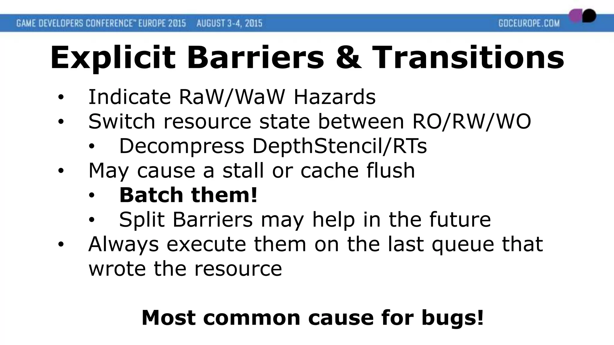 • Indicate RaW/WaW Hazards
• Switch resource state between RO/RW/WO
• Decompress DepthStencil/RTs
• May cause a stall or cache flush
• Batch them!
• Split Barriers may help in the future
• Always execute them on the last queue that
wrote the resource
Most common cause for bugs!
Explicit Barriers & Transitions
 